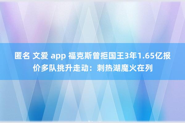 匿名 文爱 app 福克斯曾拒国王3年1.65亿报价多队挑升走动：刺热湖魔火在列