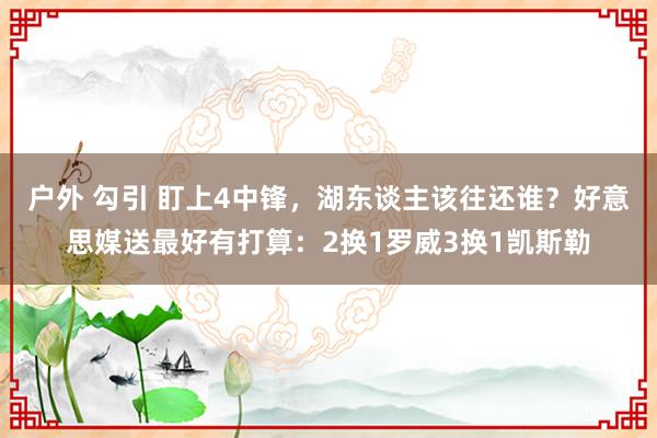 户外 勾引 盯上4中锋，湖东谈主该往还谁？好意思媒送最好有打算：2换1罗威3换1凯斯勒