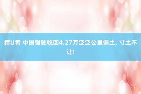 猎U者 中国强硬收回4.27万泛泛公里疆土， 寸土不让!