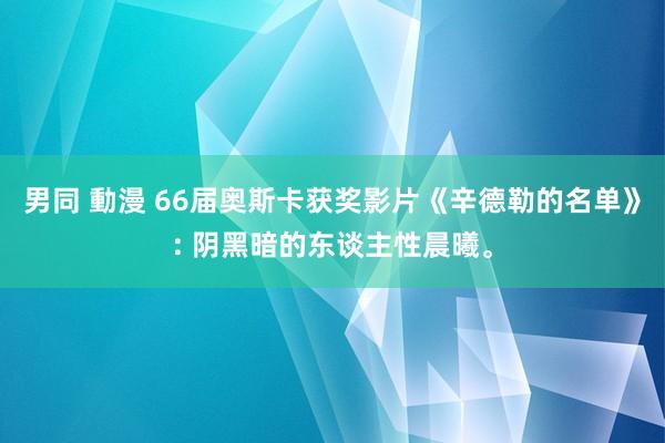 男同 動漫 66届奥斯卡获奖影片《辛德勒的名单》: 阴黑暗的东谈主性晨曦。