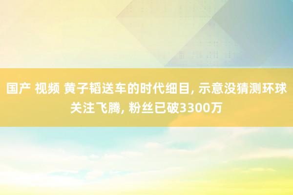 国产 视频 黄子韬送车的时代细目， 示意没猜测环球关注飞腾， 粉丝已破3300万