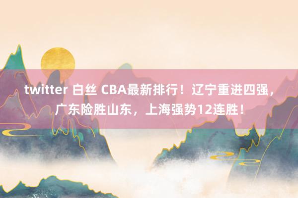 twitter 白丝 CBA最新排行！辽宁重进四强，广东险胜山东，上海强势12连胜！