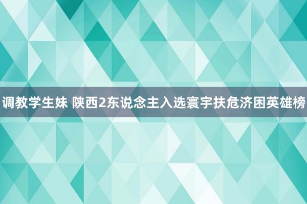 调教学生妹 陕西2东说念主入选寰宇扶危济困英雄榜