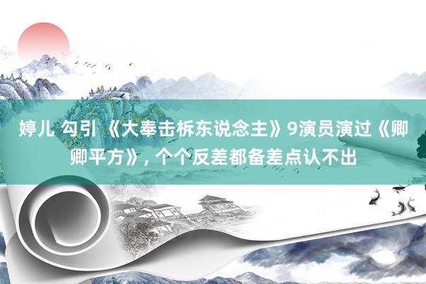 婷儿 勾引 《大奉击柝东说念主》9演员演过《卿卿平方》， 个个反差都备差点认不出