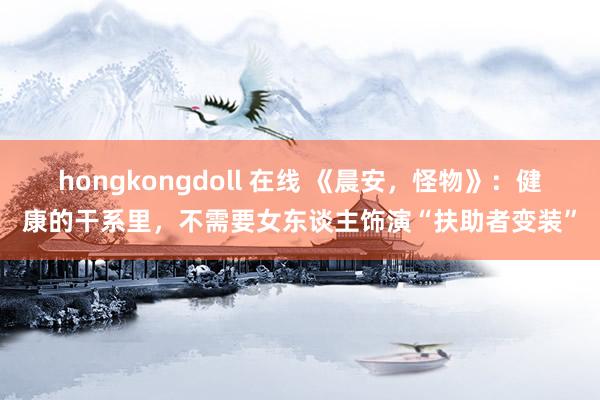 hongkongdoll 在线 《晨安，怪物》：健康的干系里，不需要女东谈主饰演“扶助者变装”