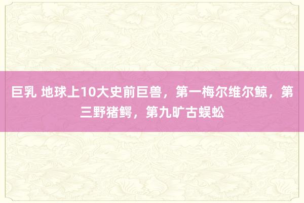 巨乳 地球上10大史前巨兽，第一梅尔维尔鲸，第三野猪鳄，第九旷古蜈蚣