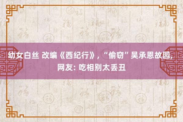 幼女白丝 改编《西纪行》， “偷窃”吴承恩故园， 网友: 吃相别太丢丑