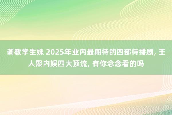 调教学生妹 2025年业内最期待的四部待播剧， 王人聚内娱四大顶流， 有你念念看的吗