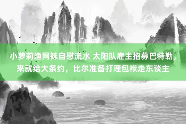 小萝莉渔网袜自慰流水 太阳队雇主招募巴特勒，来就给大条约，比尔准备打理包袱走东谈主