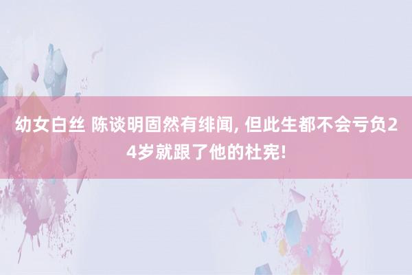 幼女白丝 陈谈明固然有绯闻， 但此生都不会亏负24岁就跟了他的杜宪!