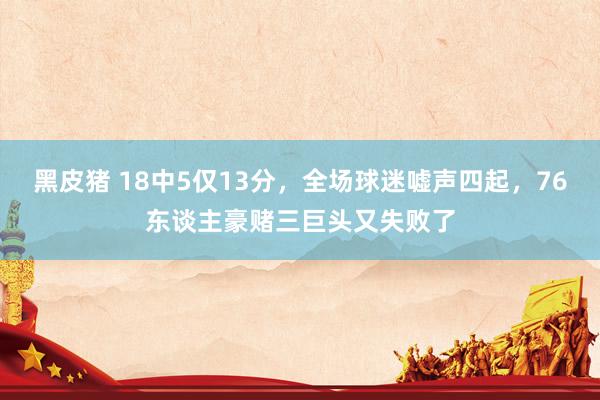 黑皮猪 18中5仅13分，全场球迷嘘声四起，76东谈主豪赌三巨头又失败了