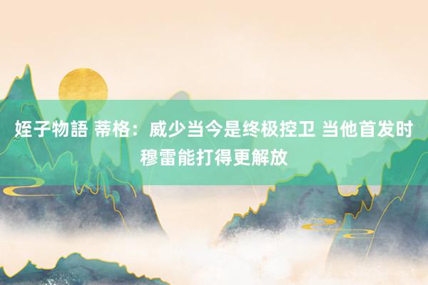 姪子物語 蒂格：威少当今是终极控卫 当他首发时穆雷能打得更解放