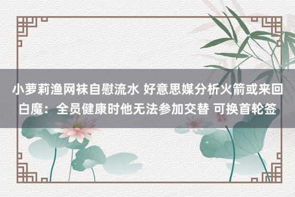 小萝莉渔网袜自慰流水 好意思媒分析火箭或来回白魔：全员健康时他无法参加交替 可换首轮签