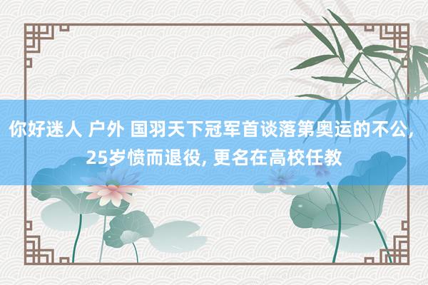 你好迷人 户外 国羽天下冠军首谈落第奥运的不公， 25岁愤而退役， 更名在高校任教