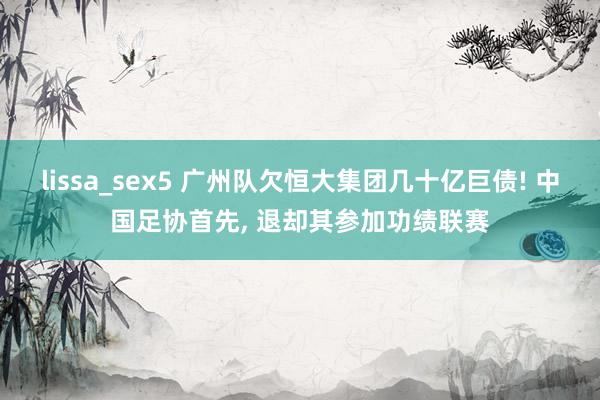 lissa_sex5 广州队欠恒大集团几十亿巨债! 中国足协首先， 退却其参加功绩联赛