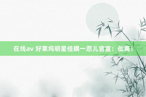 在线av 好莱坞明星佳耦一忽儿官宣：仳离！