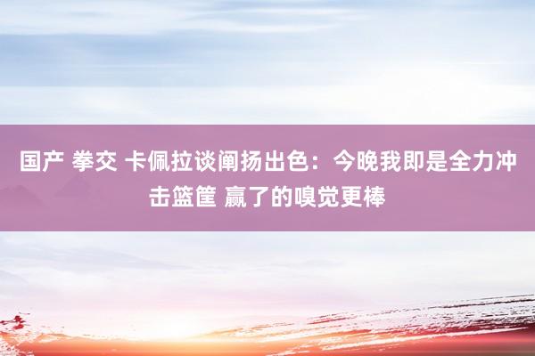 国产 拳交 卡佩拉谈阐扬出色：今晚我即是全力冲击篮筐 赢了的嗅觉更棒