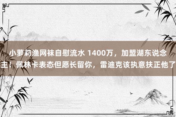 小萝莉渔网袜自慰流水 1400万，加盟湖东说念主！佩林卡表态但愿长留你，雷迪克该执意扶正他了