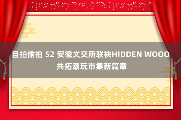 自拍偷拍 52 安徽文交所联袂HIDDEN WOOO 共拓潮玩市集新篇章