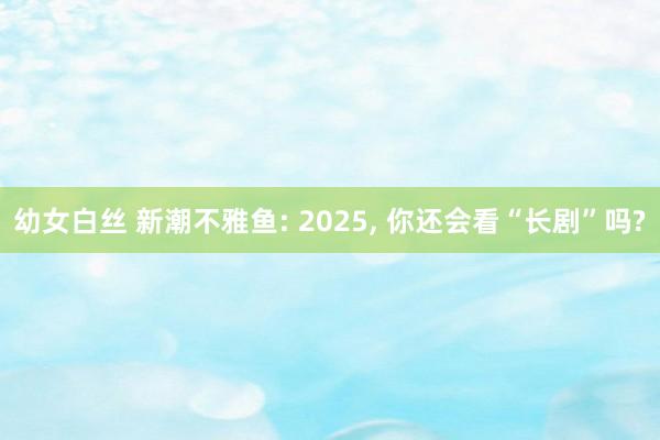 幼女白丝 新潮不雅鱼: 2025， 你还会看“长剧”吗?