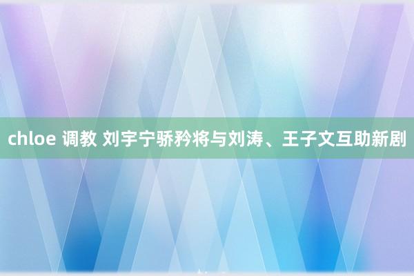 chloe 调教 刘宇宁骄矜将与刘涛、王子文互助新剧