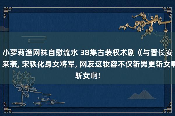 小萝莉渔网袜自慰流水 38集古装权术剧《与晋长安》来袭， 宋轶化身女将军， 网友这妆容不仅斩男更斩女啊!