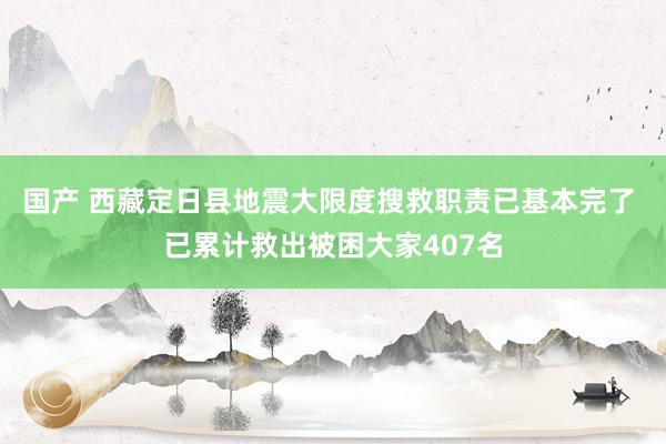 国产 西藏定日县地震大限度搜救职责已基本完了 已累计救出被困大家407名