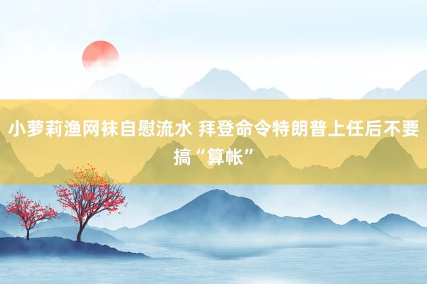 小萝莉渔网袜自慰流水 拜登命令特朗普上任后不要搞“算帐”