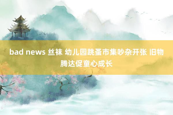 bad news 丝袜 幼儿园跳蚤市集吵杂开张 旧物腾达促童心成长