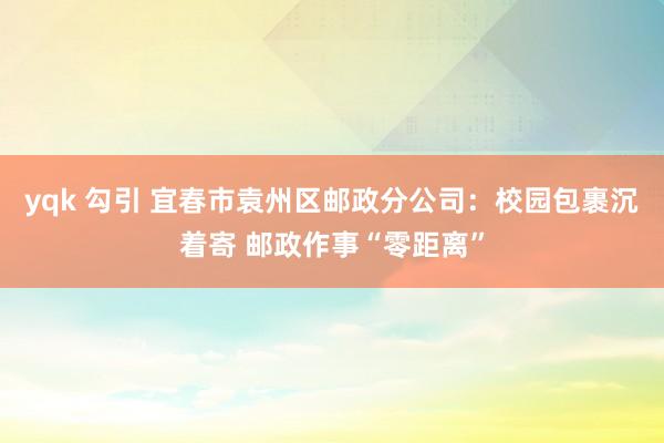 yqk 勾引 宜春市袁州区邮政分公司：校园包裹沉着寄 邮政作事“零距离”