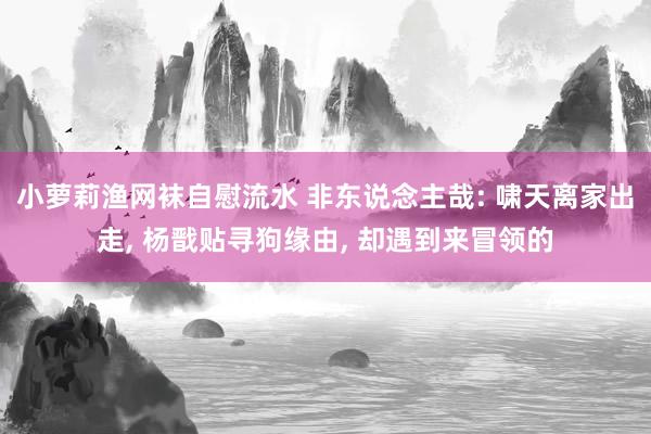 小萝莉渔网袜自慰流水 非东说念主哉: 啸天离家出走， 杨戬贴寻狗缘由， 却遇到来冒领的