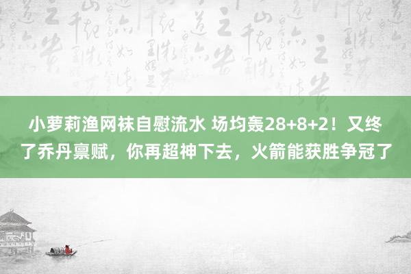 小萝莉渔网袜自慰流水 场均轰28+8+2！又终了乔丹禀赋，你再超神下去，火箭能获胜争冠了