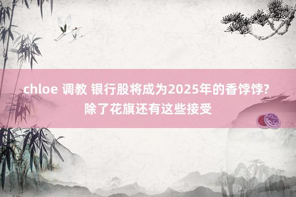 chloe 调教 银行股将成为2025年的香饽饽? 除了花旗还有这些接受