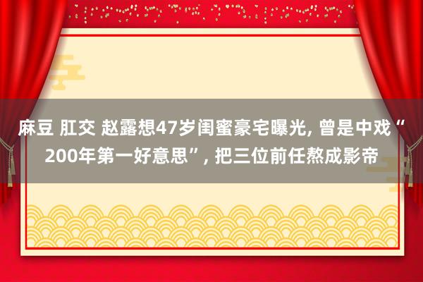 麻豆 肛交 赵露想47岁闺蜜豪宅曝光， 曾是中戏“200年第一好意思”， 把三位前任熬成影帝