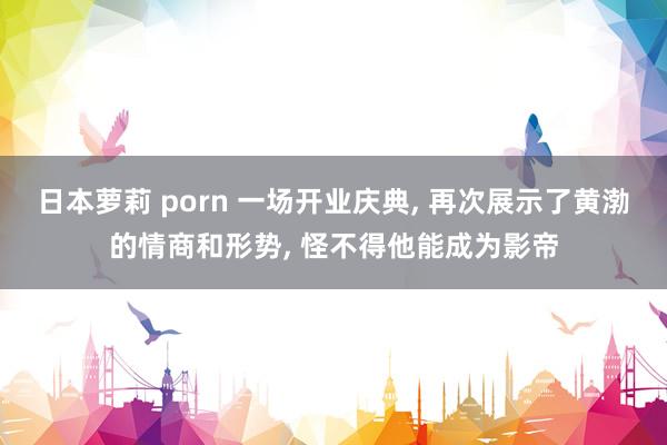 日本萝莉 porn 一场开业庆典， 再次展示了黄渤的情商和形势， 怪不得他能成为影帝