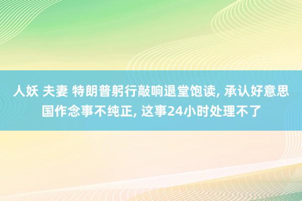 人妖 夫妻 特朗普躬行敲响退堂饱读， 承认好意思国作念事不纯正， 这事24小时处理不了