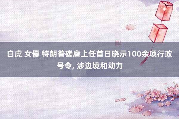 白虎 女優 特朗普磋磨上任首日晓示100余项行政号令， 涉边境和动力