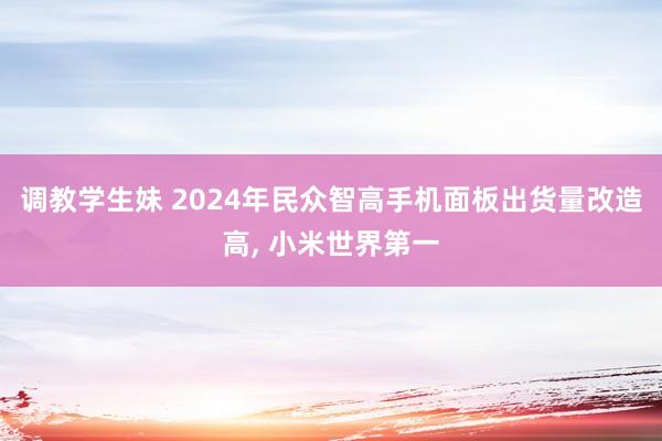 调教学生妹 2024年民众智高手机面板出货量改造高， 小米世界第一