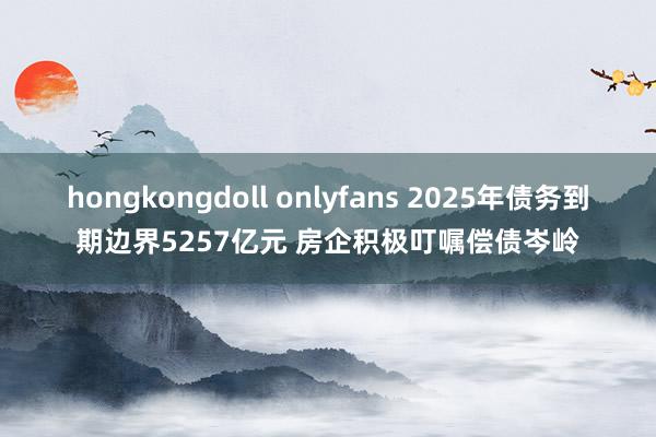 hongkongdoll onlyfans 2025年债务到期边界5257亿元 房企积极叮嘱偿债岑岭