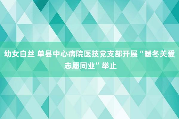 幼女白丝 单县中心病院医技党支部开展“暖冬关爱 志愿同业”举止