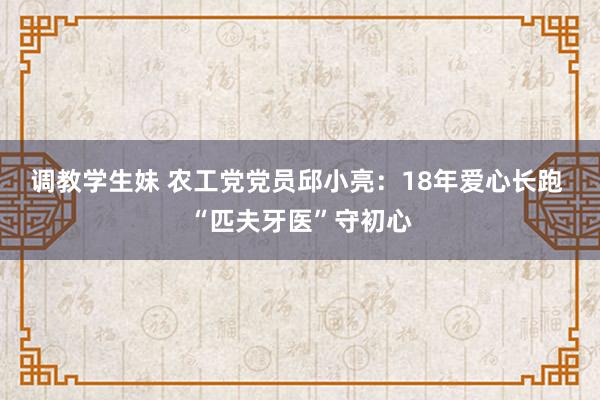 调教学生妹 农工党党员邱小亮：18年爱心长跑 “匹夫牙医”守初心