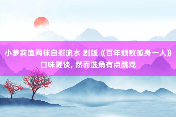 小萝莉渔网袜自慰流水 剧版《百年颓败孤身一人》口味隧谈， 然而选角有点跳戏