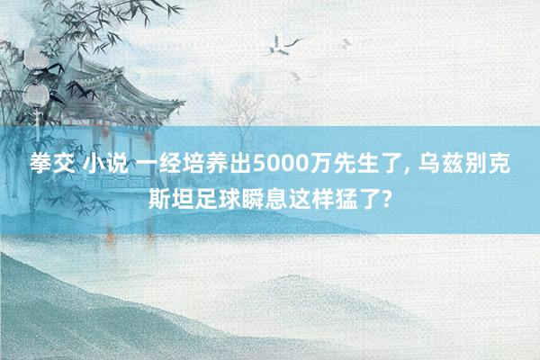 拳交 小说 一经培养出5000万先生了， 乌兹别克斯坦足球瞬息这样猛了?