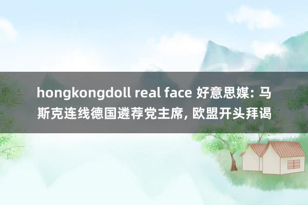 hongkongdoll real face 好意思媒: 马斯克连线德国遴荐党主席， 欧盟开头拜谒