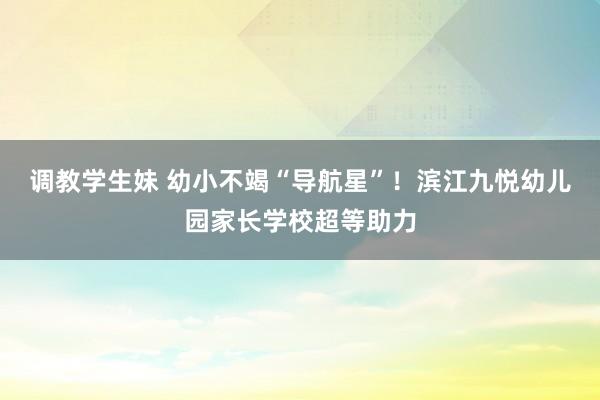 调教学生妹 幼小不竭“导航星”！滨江九悦幼儿园家长学校超等助力