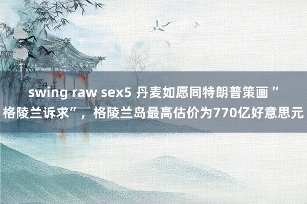 swing raw sex5 丹麦如愿同特朗普策画“格陵兰诉求”，格陵兰岛最高估价为770亿好意思元