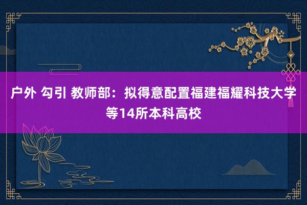 户外 勾引 教师部：拟得意配置福建福耀科技大学等14所本科高校