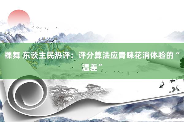 裸舞 东谈主民热评：评分算法应青睐花消体验的“温差”