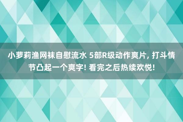 小萝莉渔网袜自慰流水 5部R级动作爽片， 打斗情节凸起一个爽字! 看完之后热续欢悦!