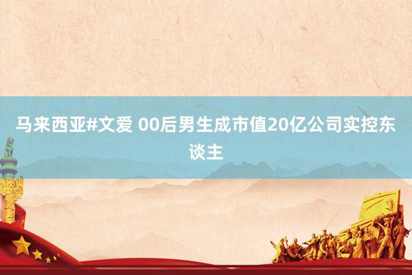 马来西亚#文爱 00后男生成市值20亿公司实控东谈主